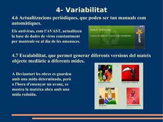 4- Variabilitat
4.6 Actualitzacions periòdiques, que poden ser tan manuals com
automàtiques.
Els antivirus, com l'AVAST, actualitzen
la base de dades de virus constantment
per mantenir-se al dia de les amenaces.


4.7 Escalabilitat, que permet generar diferents versions del mateix
objecte mediàtic a diferents mides.

A Deviantart les obres es guarden
amb una mida determinada, però
a l'hora d'ensenyar un avanç, es
mostra la mateixa obra amb una
mida reduïda.
 