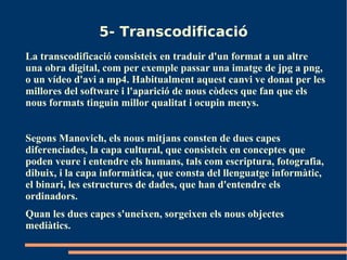 5- Transcodificació
La transcodificació consisteix en traduir d'un format a un altre
una obra digital, com per exemple passar una imatge de jpg a png,
o un vídeo d'avi a mp4. Habitualment aquest canvi ve donat per les
millores del software i l'aparició de nous còdecs que fan que els
nous formats tinguin millor qualitat i ocupin menys.


Segons Manovich, els nous mitjans consten de dues capes
diferenciades, la capa cultural, que consisteix en conceptes que
poden veure i entendre els humans, tals com escriptura, fotografia,
dibuix, i la capa informàtica, que consta del llenguatge informàtic,
el binari, les estructures de dades, que han d'entendre els
ordinadors.
Quan les dues capes s'uneixen, sorgeixen els nous objectes
mediàtics.
 