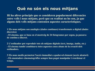 Què no són els nous mitjans
Hi ha altres principis que es consideren popularment diferencies
entre vells i nous mitjans, però que en realitat no ho son, ja que
alguns dels vells mitjans contenien aquestes característiques.

1 Els nous mitjans son analògics (dades continues) transformats a digital (dades
discretes)
- El cinema, que es basa en el mostreig de 24 fotogrames per segon, ja passava
de continu a discret.

2 L'ordinador pot reproduir tots els mitjans digitals (text, imatge, àudio, etc.)
- El cinema també combinava totes aquestes coses abans de la creació dels
ordinadors.

3 Els nous medis permeten l'accés immediat a qualsevol element (accés aleatori)
- Els muntadors cinematogràfics sempre han pogut manipular i reordenar el
temps.
 