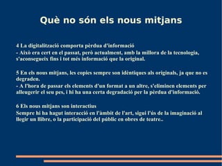 Què no són els nous mitjans

4 La digitalització comporta pèrdua d'informació
- Això era cert en el passat, però actualment, amb la millora de la tecnologia,
s'aconsegueix fins i tot més informació que la original.

5 En els nous mitjans, les copies sempre son idèntiques als originals, ja que no es
degraden.
- A l'hora de passar els elements d'un format a un altre, s'eliminen elements per
alleugerir el seu pes, i hi ha una certa degradació per la pèrdua d'informació.

6 Els nous mitjans son interactius
Sempre hi ha hagut interacció en l'àmbit de l'art, sigui l'ús de la imaginació al
llegir un llibre, o la participació del públic en obres de teatre..
 