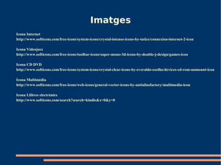 Imatges
Icona Internet
http://www.softicons.com/free-icons/system-icons/crystal-intense-icons-by-tatice/connexion-internet-2-icon

Icona Videojocs
http://www.softicons.com/free-icons/toolbar-icons/super-mono-3d-icons-by-double-j-design/games-icon

Icona CD DVD
http://www.softicons.com/free-icons/system-icons/crystal-clear-icons-by-everaldo-coelho/devices-cd-rom-unmount-icon

Icona Multimèdia
http://www.softicons.com/free-icons/web-icons/general-vector-icons-by-antialiasfactory/multimedia-icon

Icona Llibres electrònics
http://www.softicons.com/search?search=kindle&x=0&y=0
 