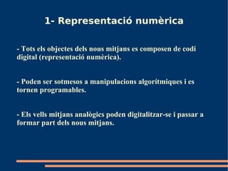 1- Representació numèrica

- Tots els objectes dels nous mitjans es composen de codi
digital (representació numèrica).


- Poden ser sotmesos a manipulacions algorítmiques i es
tornen programables.


- Els vells mitjans analògics poden digitalitzar-se i passar a
formar part dels nous mitjans.
 