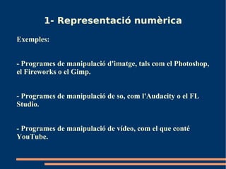 1- Representació numèrica
Exemples:


- Programes de manipulació d'imatge, tals com el Photoshop,
el Fireworks o el Gimp.


- Programes de manipulació de so, com l'Audacity o el FL
Studio.


- Programes de manipulació de vídeo, com el que conté
YouTube.
 