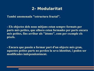 2- Modularitat
També anomenada "estructura fractal".


- Els objectes dels nous mitjans estan sempre formats per
parts més petites, que alhora estan formades per parts encara
més petites, fins arribar als "àtoms", com per exemple els
píxels.


- Encara que passin a formar part d'un objecte més gran,
aquestes petites parts no perden la seva identitat, i poden ser
modificades independentment.
 