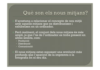   S’acostumaa relacionar el concepte de nou mitjà
  amb aquells mitjans que es distribueixen i
  exhibeixen en un ordinador.
  Però realment, el conjunt dels nous mitjans és més
  ampli, ja que l’ús de l’ordinador es troba present en
  altres àmbits, com:
   •  Producció
   •  Distribució
   •  Comunicació

  Elnous mitjans estan suposant una revolució més
  profunda que l’aparició de la impremta o la
  fotografia en el seu dia.
 
