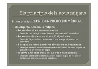 Primer principi: REPRESENTACIÓ                      NUMÈRICA
  Un   objecte dels nous mitjans:
  •  Pot ser descrit en termes numèrics
      Exemple: Una imatge pot ser descrita per una funció matemàtica
  •  Pot ser sotmès a una manipulació algorítmica
      Exemple: Es pot millorar el contrast d’una imatge mitjançant un
       algorisme
  •  S’origina de forma numèrica al crear-se en l’ordinador
      Exemple: Al crear un document de text directament en Word, aquest és
       generat com un conjunt de dígits
  •  Si prové d’un antic mitjà, vol dir que s’ha digitalitzat
      Exemple: Escanejar una foto analògica suposa el pas de les dades
       contínues a una representació numèrica
 