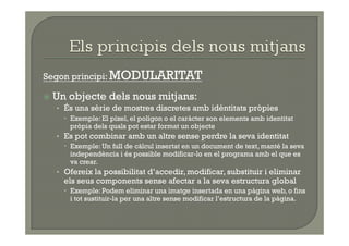 Segon principi: MODULARITAT

  Un objecte dels nous mitjans:
    •  És una sèrie de mostres discretes amb idèntitats pròpies
       Exemple: El píxel, el polígon o el caràcter son elements amb identitat
        pròpia dels quals pot estar format un objecte
   •  Es pot combinar amb un altre sense perdre la seva identitat
       Exemple: Un full de càlcul insertat en un document de text, manté la seva
        independència i és possible modificar-lo en el programa amb el que es
        va crear.
   •  Ofereix la possibilitat d’accedir, modificar, substituir i eliminar
     els seus components sense afectar a la seva estructura global
       Exemple: Podem eliminar una imatge insertada en una pàgina web, o fins
        i tot sustituir-la per una altre sense modificar l’estructura de la pàgina.
 