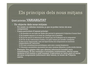 Quart principi: VARIABILITAT
    Un objecte dels nous mitjans:
     •  Pot existir en infinites versions, ja que es poden variar els seus
        components
     •  Casos particulars d’aquest principi:
         1) Es guarden en una base de dades que permet la generació d’objectes d’usuari final
         2) Es possible separar-li el nivell de contingut de la interfície
         3) Es pot fer servir la informació de l’usuari per tal d’adequar-ne la composició
         4) Pot fer ús de l’estrucutura d’arbre, a la qual l’usuari pot accedir i manipular
         5) Fent ús de l’hipermedia, amb els hipervincles els components es mantenen
          independents de l’estructura
         6) Pot tenir actualitzacions periòdiques, amb més o menys freqüencia
         7) Ofereixen escalabilitat, permetent-los crear versions diferents a molts nivells distints.
     •  Exemple: Una pàgina web que ofereixi informació bursàtil varia
       constantment. El seu contingut s’actualitza constantment, oferint noves
       versions d’ell mateix a cada moment. L’estructura no varia, però al variar
       els seus components (informació dels valors), la versió de l’objecte
       canvia.
 