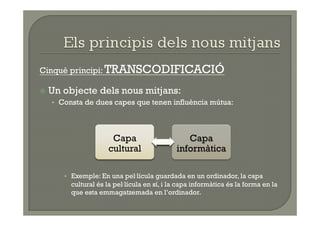 Cinquè principi: TRANSCODIFICACIÓ

  Un   objecte dels nous mitjans:
  •  Consta de dues capes que tenen influència mútua:




                        Capa                     Capa
                       cultural               informàtica

        •  Exemple: En una pel lícula guardada en un ordinador, la capa
          cultural és la pel lícula en sí, i la capa informàtica és la forma en la
          que esta emmagatzemada en l’ordinador.
 
