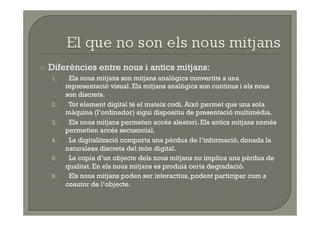   Diferències    entre nous i antics mitjans:
  1.     Els nous mitjans son mitjans analògics convertits a una
        representació visual. Els mitjans analògics son continus i els nous
        son discrets.
  2.     Tot element digital té el mateix codi. Això permet que una sola
        màquina (l’ordinador) sigui dispositiu de presentació multimèdia.
  3.     Els nous mitjans permeten accés aleatori. Els antics mitjans només
        permetíen accés secuencial.
  4.     La digitalització comporta una pèrdua de l’informació, donada la
        naturalesa discreta del món digital.
  5.     La copia d’un objecte dels nous mitjans no implica una pèrdua de
        qualitat. En els nous mitjans es produia certa degradació.
  6.     Els nous mitjans poden ser interactius, podent participar com a
        coautor de l’objecte.
 