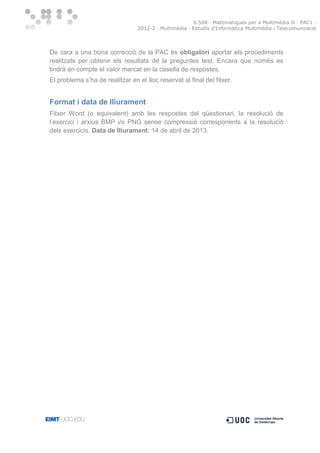 6.508 · Matemàtiques per a Multimèdia II · PAC1 ·
2012-2 · Multimèdia · Estudis d’Informàtica Multimèdia i Telecomunicació

De cara a una bona correcció de la PAC és obligatori aportar els procediments
realitzats per obtenir els resultats de la preguntes test. Encara que només es
tindrà en compte el valor marcat en la casella de respostes.
El problema s’ha de realitzar en el lloc reservat al final del fitxer.

Format i data de lliurament
Fitxer Word (o equivalent) amb les respostes del qüestionari, la resolució de
l’exercici i arxius BMP i/o PNG sense compressió corresponents a la resolució
dels exercicis. Data de lliurament: 14 de abril de 2013.

 