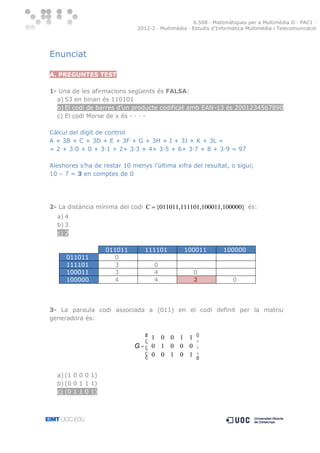 6.508 · Matemàtiques per a Multimèdia II · PAC1 ·
2012-2 · Multimèdia · Estudis d’Informàtica Multimèdia i Telecomunicació

Enunciat
A. PREGUNTES TEST
1- Una de les afirmacions següents és FALSA:
a) 53 en binari és 110101
b) El codi de barres d’un producte codificat amb EAN-13 és 2001234567890
c) El codi Morse de x és - · · Càlcul del dígit de control
A + 3B + C + 3D + E + 3F + G + 3H + I + 3J + K + 3L =
= 2 + 3·0 + 0 + 3·1 + 2+ 3·3 + 4+ 3·5 + 6+ 3·7 + 8 + 3·9 = 97
Aleshores s’ha de restar 10 menys l’última xifra del resultat, o sigui;
10 – 7 = 3 en comptes de 0

2- La distància mínima del codi C  {011011,111101,100011,100000} és:
a) 4
b) 3
c) 2

011011
111101
100011
100000

011011
0
3
3
4

111101

100011

100000

0
4
4

0
2

0

3- La paraula codi associada a (011) en el codi definit per la matriu
generadora és:

æ 1 0 0 1 1 ö
ç
÷
G=ç 0 1 0 0 0 ÷
ç 0 0 1 0 1 ÷
è
ø
a) (1 0 0 0 1)
b) (0 0 1 1 1)
c) (0 1 1 0 1)

 