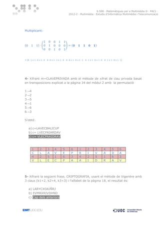 6.508 · Matemàtiques per a Multimèdia II · PAC1 ·
2012-2 · Multimèdia · Estudis d’Informàtica Multimèdia i Telecomunicació

Multiplicant:

(

) (

)

(

)

(

)

4- Xifrant m=CLAVEPRIVADA amb el mètode de xifrat de clau privada basat
en transposicions explicat a la pàgina 34 del mòdul 2 amb la permutació
1→4
2→2
3→5
4→1
5→6
6→3
S’obté:
a) c=LAVECBALICUP
b) c= LVECPAIARDAV
c) c= VLECPAAIDRAV

1
C
4
V

2
L
2
L

3
A
5
E

4
V
1
C

5
E
6
P

6
P
3
A

1
R
4
A

2
I
2
I

3
V
5
D

4
A
1
R

5
D
6
A

6
A
3
V

5- Xifrant la següent frase, CRIPTOGRAFIA, usant el mètode de Vigenère amb
3 claus (k1=2, k2=4, k3=3) i l'alfabet de la pàgina 18, el resultat és:
a) LARYCXOAJÑRJ
b) EVMRXRIVDHND
c) Cap dels anteriors

 