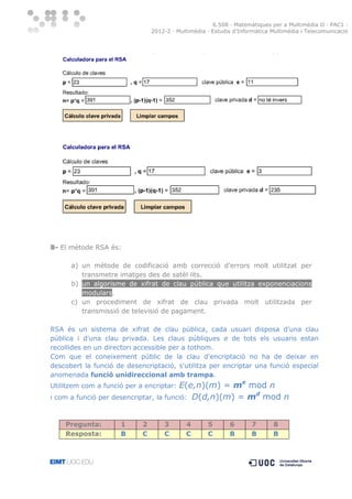 6.508 · Matemàtiques per a Multimèdia II · PAC1 ·
2012-2 · Multimèdia · Estudis d’Informàtica Multimèdia i Telecomunicació

8- El mètode RSA és:
a) un mètode de codificació amb correcció d’errors molt utilitzat per
transmetre imatges des de satèl·lits.
b) un algorisme de xifrat de clau pública que utilitza exponenciacions
modulars.
c) un procediment de xifrat de clau privada molt utilitzada per
transmissió de televisió de pagament.
RSA és un sistema de xifrat de clau pública, cada usuari disposa d'una clau
pública i d'una clau privada. Les claus públiques e de tots els usuaris estan
recollides en un directori accessible per a tothom.
Com que el coneixement públic de la clau d'encriptació no ha de deixar en
descobert la funció de desencriptació, s'utilitza per encriptar una funció especial
anomenada funció unidireccional amb trampa.

E(e,n)(m) = me mod n
d
i com a funció per desencriptar, la funció: D(d,n)(m) = m mod n
Utilitzem com a funció per a encriptar:

Pregunta:
Resposta:

1
B

2
C

3
C

4
C

5
C

6
B

7
B

8
B

 