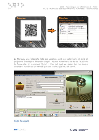 6.508 · Matemàtiques per a Multimèdia II · PAC1 ·
2012-2 · Multimèdia · Estudis d’Informàtica Multimèdia i Telecomunicació

2. Marqueu una fotografia feta per vosaltres amb un watermark fet amb el
programa SilentEye o Hermetic Stego. Aquest watermark ha de dir l’autor de
la fotografia, el propietari (fictici) i l’ús pel qual va pagar (us ho podeu
inventar). Haureu de dir també quina és la clau que heu fet servir.

Codi: Foucault

 