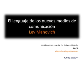 El lenguaje de los nuevos medios de
           comunicación
           Lev Manovich

                 Fundamentos y evolución de la multimedia
                                                    PAC 1
                               Alejandro Vázquez Ferreiro
 