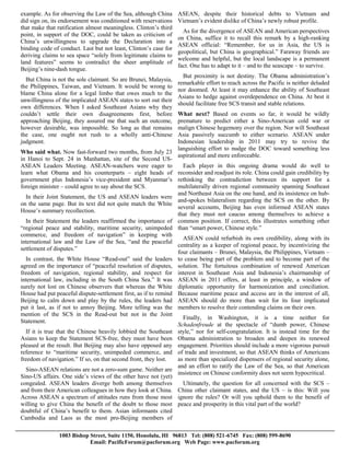example. As for observing the Law of the Sea, although China      ASEAN, despite their historical debts to Vietnam and
did sign on, its endorsement was conditioned with reservations    Vietnam’s evident dislike of China’s newly robust profile.
that make that ratification almost meaningless. Clinton’s third
                                                                    As for the divergence of ASEAN and American perspectives
point, in support of the DOC, could be taken as criticism of
                                                                  on China, suffice it to recall this remark by a high-ranking
China’s unwillingness to upgrade the Declaration into a
                                                                  ASEAN official: “Remember, for us in Asia, the US is
binding code of conduct. Last but not least, Clinton’s case for
                                                                  geopolitical, but China is geographical.” Faraway friends are
deriving claims to sea space “solely from legitimate claims to
                                                                  welcome and helpful, but the local landscape is a permanent
land features” seems to contradict the sheer amplitude of
                                                                  fact. One has to adapt to it – and to the seascape – to survive.
Beijing’s nine-dash tongue.
                                                                    But proximity is not destiny. The Obama administration’s
  But China is not the sole claimant. So are Brunei, Malaysia,
                                                                  remarkable effort to reach across the Pacific is neither deluded
the Philippines, Taiwan, and Vietnam. It would be wrong to
                                                                  nor doomed. At least it may enhance the ability of Southeast
blame China alone for a legal limbo that owes much to the
                                                                  Asians to hedge against overdependence on China. At best it
unwillingness of the implicated ASEAN states to sort out their
                                                                  should facilitate free SCS transit and stable relations.
own differences. When I asked Southeast Asians why they
couldn’t settle their own disagreements first, before            What next? Based on events so far, it would be wildly
approaching Beijing, they assured me that such an outcome,       premature to predict either a Sino-American cold war or
however desirable, was impossible. So long as that remains       malign Chinese hegemony over the region. Nor will Southeast
the case, one ought not rush to a wholly anti-Chinese            Asia passively succumb to either scenario. ASEAN under
judgment.                                                        Indonesian leadership in 2011 may try to revive the
                                                                 languishing effort to nudge the DOC toward something less
Who said what. Now fast-forward two months, from July 23
                                                                 aspirational and more enforceable.
in Hanoi to Sept. 24 in Manhattan, site of the Second US-
ASEAN Leaders Meeting. ASEAN-watchers were eager to                Each player in this ongoing drama would do well to
learn what Obama and his counterparts – eight heads of reconsider and readjust its role. China could gain credibility by
government plus Indonesia’s vice-president and Myanmar’s rethinking the contradiction between its support for a
foreign minister – could agree to say about the SCS.             multilaterally driven regional community spanning Southeast
                                                                 and Northeast Asia on the one hand, and its insistence on hub-
  In their Joint Statement, the US and ASEAN leaders were
                                                                 and-spokes bilateralism regarding the SCS on the other. By
on the same page. But its text did not quite match the White
                                                                 several accounts, Beijing has even informed ASEAN states
House’s summary recollection.
                                                                 that they must not caucus among themselves to achieve a
  In their Statement the leaders reaffirmed the importance of common position. If correct, this illustrates something other
“regional peace and stability, maritime security, unimpeded than “smart power, Chinese style.”
commerce, and freedom of navigation” in keeping with
                                                                   ASEAN could refurbish its own credibility, along with its
international law and the Law of the Sea, “and the peaceful
                                                                 centrality as a keeper of regional peace, by incentivizing the
settlement of disputes.”
                                                                 four claimants – Brunei, Malaysia, the Philippines, Vietnam –
  In contrast, the White House “Read-out” said the leaders to cease being part of the problem and to become part of the
agreed on the importance of “peaceful resolution of disputes, solution. The fortuitous combination of renewed American
freedom of navigation, regional stability, and respect for interest in Southeast Asia and Indonesia’s chairmanship of
international law, including in the South China Sea.” It was ASEAN in 2011 offers, at least in principle, a window of
surely not lost on Chinese observers that whereas the White diplomatic opportunity for harmonization and conciliation.
House had put peaceful dispute-settlement first, as if to remind Because maritime peace and access are in the interest of all,
Beijing to calm down and play by the rules, the leaders had ASEAN should do more than wait for its four implicated
put it last, as if not to annoy Beijing. More telling was the members to resolve their contending claims on their own.
mention of the SCS in the Read-out but not in the Joint
                                                                   Finally, in Washington, it is a time neither for
Statement.
                                                                 Schadenfreude at the spectacle of “dumb power, Chinese
  If it is true that the Chinese heavily lobbied the Southeast style,” nor for self-congratulation. It is instead time for the
Asians to keep the Statement SCS-free, they must have been Obama administration to broaden and deepen its renewed
pleased at the result. But Beijing may also have opposed any engagement. Priorities should include a more vigorous pursuit
reference to “maritime security, unimpeded commerce, and of trade and investment, so that ASEAN thinks of Americans
freedom of navigation.” If so, on that second front, they lost.  as more than specialized dispensers of regional security alone,
                                                                 and an effort to ratify the Law of the Sea, so that American
  Sino-ASEAN relations are not a zero-sum game. Neither are
                                                                 insistence on Chinese conformity does not seem hypocritical.
Sino-US affairs. One side’s views of the other have not (yet)
congealed. ASEAN leaders diverge both among themselves             Ultimately, the question for all concerned with the SCS –
and from their American colleagues in how they look at China. China other claimant states, and the US – is this: Will you
Across ASEAN a spectrum of attitudes runs from those most ignore the rules? Or will you uphold them to the benefit of
willing to give China the benefit of the doubt to those most peace and prosperity in this vital part of the world?
doubtful of China’s benefit to them. Asian informants cited
Cambodia and Laos as the most pro-Beijing members of

                1003 Bishop Street, Suite 1150, Honolulu, HI 96813 Tel: (808) 521-6745 Fax: (808) 599-8690
                            Email: PacificForum@pacforum.org Web Page: www.pacforum.org
 