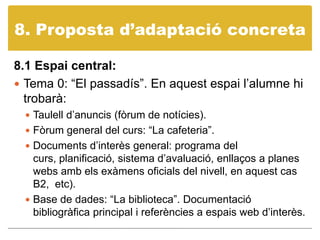 8. Propostad’adaptació concreta8.1 Espai central: Tema 0: “El passadís”. En aquest espai l’alumne hi trobarà:Taulell d’anuncis (fòrum de notícies).Fòrum general del curs: “La cafeteria”.Documents d’interès general: programa del curs, planificació, sistema d’avaluació, enllaços a planes webs amb els exàmens oficials del nivell, en aquest cas B2,  etc).Base de dades: “La biblioteca”. Documentació bibliogràfica principal i referències a espais web d’interès. 