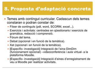 8. Propostad’adaptació concretaTemes amb contingut curricular. Cadascun dels temes constaran o podran constar de:Fitxer de continguts (pdt, word, SCORM, excel...).Exercicis i activitats: centrades en qüestionaris i exercicis de gramàtica, redacció i comprensió. Fòrum del tema.Debat (opcional i en funció de la temàtica).Xat (opcional i en funció de la temàtica).[Específic- investigació] Integració de l’eina DimDim (funcionament opcional) –videoconferència i aula virtual- a la plataforma Moodle.[Específic- investigació] Integració d’eines d’enregistrament de veu a Moodle per realitzar activitats. 