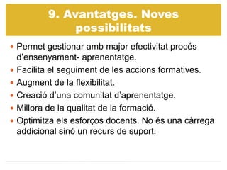9. Avantatges. Noves possibilitatsPermet gestionar amb major efectivitat procés d’ensenyament- aprenentatge.Facilita el seguiment de les accions formatives.Augment de la flexibilitat.Creació d’una comunitat d’aprenentatge.Millora de la qualitat de la formació.Optimitza els esforços docents. No és una càrrega addicional sinó un recurs de suport.