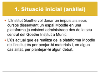 1. Situacióinicial (anàlisi) L’Institut Goethe vol donar un impuls als seus cursos dissenyant un espai Moodle en una plataforma ja existent administrada des de la seu central del Goethe Institut a Munic.L’ús actual que es realitza de la plataforma Moodle de l’institut és per penjar-hi materials i, en algun cas aïllat, per plantejar-hi algun debat. 