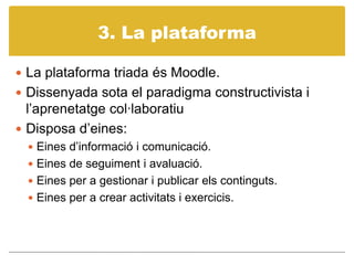 3. La plataformaLa plataforma triada ésMoodle.Dissenyada sota el paradigma constructivista i l’aprenetatgecol·laboratiuDisposad’eines:Eines d’informació i comunicació.Eines de seguiment i avaluació.Eines per a gestionar i publicar els continguts.Eines per a crear activitats i exercicis. 