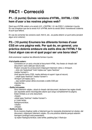 PAC1 - Correcció
P1.- (5 punts) Quines versions d'HTML, XHTML i CSS
hem d'usar a les nostres pàgines web?
Dient que dʼHTML estem a la versió 4.01, dʼXHTML 1.0 i de CSS 2 sʼobtenien 4 punts.
En cas dʼexplicar que de la versió 4.01 dʼHTML tenim la versió Strict i transitional sʼobtenia
el punt que faltava.

En cas de comentar les versions css3, html 5, etc.. es podia obtenir un punt extra.(anulant
algun error anterior)

P2.- (10 punts) Enumera les diferents formes d'usar
CSS en una pàgina web. Per què és, en general, una
pràctica dolenta embeure els estils dins de l'HTML? Se
t'acut algun cas en el qual pugui ser una bona idea?
Amb anomenar i explicar les diferents formes 4 punts:

-Full d'estils extern:
       Consisteix en un arxiu vinculat al document HTML. Ha d'estar al <head> del
       document i serà vàlid per tota la web.
       Podem vincular-ho al document mitjançant l'element <link> o @import.
       - <link rel="stylesheet" href="styles.css" type="text/css"
       media="screen">
       (href apunta l'arxiu CSS, media deﬁneix el suport i type el recurs)
       - <style type="text/css" media="screen">
       @import url("styles.css");
       ...aquí podem posar altres enunciats o estils CSS per
       importar-los...
       </style>
- Estils incrustats:
       Dins l'element <style>, situat al <head> del document, declarem les regles d'estil,
       així aquestes seràn reconegudes abans que cargui completament la pàgina.
       Estan limitats a un únic document.
       <head>
       <style type="text/css" media="screen">
       p { color:white;
       background:blue;
       </style>
       </head>
- Estils en linia:
       És la manera d'aplicar estils a l'element que ho necessita directament al <body> del
       document, mitjançant l'element <style>. És una pràctica dolenta perquè estarem
       barrejant contingut amb presentació.
       <p style="background:blue; color:white; padding:5px;">Text</p>
 