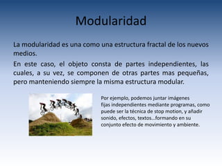 Modularidad
La modularidad es una como una estructura fractal de los nuevos
medios.
En este caso, el objeto consta de partes independientes, las
cuales, a su vez, se componen de otras partes mas pequeñas,
pero manteniendo siempre la misma estructura modular.

                            Por ejemplo, podemos juntar imágenes
                            fijas independientes mediante programas, como
                            puede ser la técnica de stop motion, y añadir
                            sonido, efectos, textos…formando en su
                            conjunto efecto de movimiento y ambiente.
 