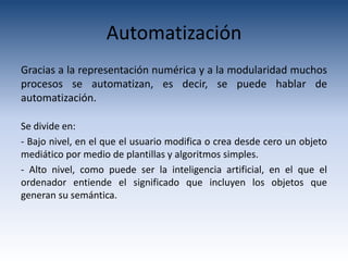 Automatización
Gracias a la representación numérica y a la modularidad muchos
procesos se automatizan, es decir, se puede hablar de
automatización.

Se divide en:
- Bajo nivel, en el que el usuario modifica o crea desde cero un objeto
mediático por medio de plantillas y algoritmos simples.
- Alto nivel, como puede ser la inteligencia artificial, en el que el
ordenador entiende el significado que incluyen los objetos que
generan su semántica.
 