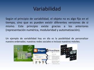 Variabilidad
Según el principio de variabilidad, el objeto no es algo fijo en el
tiempo, sino que es pueden existir diferentes versiones de si
mismo. Este principio existe gracias a los anteriores
(representación numérica, modularidad y automatización).

Un ejemplo de variabilidad hoy en día es la posibilidad de personalizar
nuestro ordenador, nuestras redes sociales e incluso nuestros móviles.
 