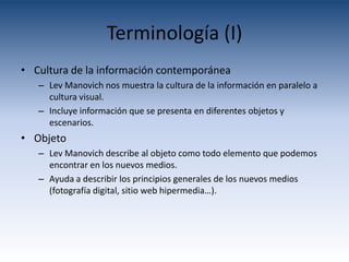 Terminología (I)
• Cultura de la información contemporánea
   – Lev Manovich nos muestra la cultura de la información en paralelo a
     cultura visual.
   – Incluye información que se presenta en diferentes objetos y
     escenarios.
• Objeto
   – Lev Manovich describe al objeto como todo elemento que podemos
     encontrar en los nuevos medios.
   – Ayuda a describir los principios generales de los nuevos medios
     (fotografía digital, sitio web hipermedia…).
 
