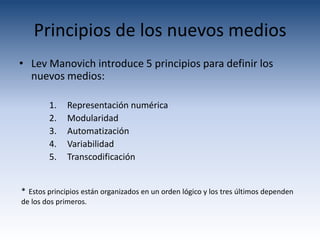 Principios de los nuevos medios
• Lev Manovich introduce 5 principios para definir los
  nuevos medios:

        1.    Representación numérica
        2.    Modularidad
        3.    Automatización
        4.    Variabilidad
        5.    Transcodificación


* Estos principios están organizados en un orden lógico y los tres últimos dependen
de los dos primeros.
 