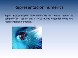 Representación numérica
Según este principio, todo objeto de los nuevos medios se
compone de “código digital” y se puede entender como una
representación numérica.
 