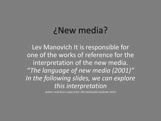 ¿New media?
   Lev Manovich It is responsible for
 one of the works of reference for the
   interpretation of the new media.
 “The language of new media (2001)”
In the following slides, we can explore
           this interpretation
      Author: Jordi Bravo López (UOC- PAC Multimedia Graduate 2013)
 