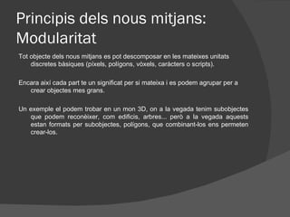 Principis dels nous mitjans:
Modularitat
Tot objecte dels nous mitjans es pot descomposar en les mateixes unitats
    discretes bàsiques (píxels, polígons, vòxels, caràcters o scripts).

Encara així cada part te un significat per si mateixa i es podem agrupar per a
   crear objectes mes grans.

Un exemple el podem trobar en un mon 3D, on a la vegada tenim subobjectes
   que podem reconèixer, com edificis, arbres... però a la vegada aquests
   estan formats per subobjectes, polígons, que combinant-los ens permeten
   crear-los.
 