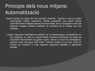 Principis dels nous mitjans:
Automatització
Aquest principi es degut als dos principis anteriors, i gracies a ells es poden
   automatitzar moltes operacions. Desde programes que poden tractar
   automàticament imatges aplicant diversos filtres, fins a navegadors web que
   busquen imatges similars analitzant el contingut de la imatge que ens
   interessi.

L'origen d'aquesta "intel·ligència artificial" es va desenvolupar principalment en
     els videojocs, on sota un conjunt limitat d'opcions l'ordinador es capaç de
     respondre efectivament al jugador humà i donar la il·lusió de intel·ligència,
     aquesta seria del tipus d'alt nivell. Tindríem també la de baix nivell on
     l'usuari pot modificar o crear objectes mitjançant plantilles o algoritmes
     senzills.
 