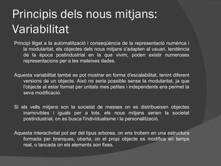 Principis dels nous mitjans:
Variabilitat
Principi lligat a la automatització i conseqüència de la representació numèrica i
    la modularitat, els objectes dels nous mitjans s'adapten al usuari, tendència
    de la època postindustrial en la que vivim, poden existir numeroses
    representacions per a les mateixes dades.

Aquesta variabilitat també es pot mostrar en forma d'escalabilitat, tenint diferent
   versions de un objecte. Això no seria possible sense la modularitat, ja que
   l'objecte al estar format per unitats mes petites i independents ens permet la
   seva modificació.

Si els vells mitjans son la societat de masses on es distribueixen objectes
    inamovibles i iguals per a tots, els nous mitjans serien la societat
    postindustrial, on es busca l'individualisme i la personalització.

Aquesta interactivitat pot ser del tipus arborea, on ens trobem en una estructura
   formada per branques, oberta, on el propi objecte es modifica en temps
   real, o tancada on els elements son fixes.
 