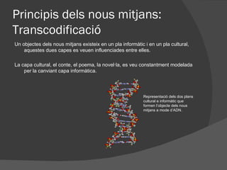 Principis dels nous mitjans:
Transcodificació
Un objectes dels nous mitjans existeix en un pla informàtic i en un pla cultural,
    aquestes dues capes es veuen influenciades entre elles.

La capa cultural, el conte, el poema, la novel·la, es veu constantment modelada
    per la canviant capa informàtica.




                                                           Representació dels dos plans
                                                           cultural e informàtic que
                                                           formen l’objecte dels nous
                                                           mitjans a mode d’ADN.
 