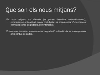 Que son els nous mitjans?
Els nous mitjans son discrets (es poden descriure matemàticament),
    comparteixen entre ells el mateix codi digital, es poden copiar d'una manera
    il·limitada sense degradació, son interactius.

Encara que permeten la copia sense degradació la tendència es la compressió
   amb pèrdua de dades.
 