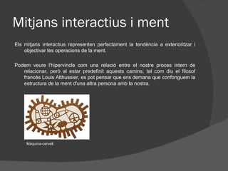 Mitjans interactius i ment
Els mitjans interactius representen perfectament la tendència a exterioritzar i
    objectivar les operacions de la ment.

Podem veure l'hipervincle com una relació entre el nostre proces intern de
   relacionar, però al estar predefinit aquests camins, tal com diu el filosof
   francès Louis Althussier, es pot pensar que ens demana que confonguem la
   estructura de la ment d'una altra persona amb la nostra.




     Màquina-cervell.
 