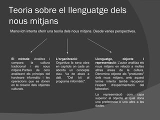 Teoria sobre el llenguatge dels
nous mitjans
Manovich intenta oferir una teoria dels nous mitjans. Desde varies perspectives.




El mètode: Analitza i          L'organització:            Llenguatge,         objecte       i
compara       la     cultura   Organitza la seva obra     representació: L'autor analitza els
tradicional i els nous         en capítols on cada un     nous mitjans en relació a moltes
mitjans.Parteix de cero        aborda un concepte         altres àrees de la cultura.
analitzant els principis del   clau. Va de abaix a        Denomina objecte als "productes"
hardware informàtic i les      dalt.   "Del    bit   al   dels nous mitjans, amb aquest
operacions que es donen        programa informàtic".      terme intenta també recuperar
en la creació dels objectes                               l'esperit   d'experimentació    del
culturals.                                                laboratori.
                                                          La representació com capa
                                                          superior al objecte el qual dona
                                                          una preferència o una altra a les
                                                          dades.
 