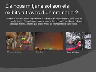 Els nous mitjans sol son els
exibits a traves d’un ordinador?
Tendim a donar-li molta importància a la forma de representació, però aixo es
   una limitació. Els ordinadors com a centre de producció es el que defineix
   els nous mitjans, encara que el seu mode de representació sigui variat.




DJ mesclant música.           Show laser.                    Codis QR al Zoo.
 