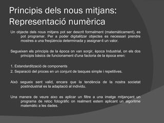 Principis dels nous mitjans:
Representació numèrica
Un objecte dels nous mitjans pot ser descrit formalment (matemàticament), es
     pot programar. Per a poder digitalitzar objectes es necessari prendre
     mostres a una freqüència determinada y assignar-li un valor.

Segueixen els principis de la època on van sorgir, època Industrial, on els dos
     principis bàsics de funcionament d'una factoria de la època eren:

1. Estandardització de components
2. Separació del proces en un conjunt de tasques simple i repetitives.

Això segueix sent valid, encara que la tendència de la nostra societat
     postindustrial es la adaptació al individu.

Una manera de veure aixo es aplicar un filtre a una imatge mitjançant un
     programa de retoc fotogràfic on realment estem aplicant un algoritme
     matemàtic a les dades.
 