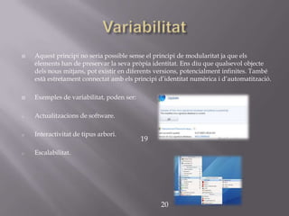    Aquest principi no seria possible sense el principi de modularitat ja que els
    elements han de preservar la seva pròpia identitat. Ens diu que qualsevol objecte
    dels nous mitjans, pot existir en diferents versions, potencialment infinites. També
    està estretament connectat amb els principi d’identitat numèrica i d’automatització.

   Exemples de variabilitat, poden ser:

o   Actualitzacions de software.

o   Interactivitat de tipus arbori.
                                           19
o   Escalabilitat.




                                                20
 