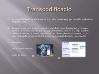    La transcodificació significa traduir a un altre format, com per exemple, digitalitzar
    el mitjans vells.

   En general, els nous mitjans, compten amb dues capes diferenciades: “la capa
    cultural” i “la capa informàtica”. La capa informàtica influeix a la capa cultural
    dels nous mitjans, en la seva organització, en el seus gèneres emergents i en els
    seus continguts. Això genera una mescla de significats humans i informàtics.

   Exemples:

o   Pel·lícules d’animació.

o   Bases de dades.
                         21
                                                    22
 
