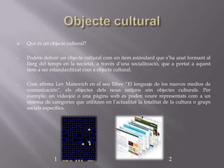    Què és un objecte cultural?

o   Podem definir un objecte cultural com un ítem estàndard que s’ha anat formant al
    llarg del temps en la societat, a través d’una socialització, que a portat a aquest
    ítem a ser estandarditzat com a objecte cultural.

o   Com afirma Lev Manovich en el seu llibre “El lenguaje de los nuevos medios de
    comunicación”, els objectes dels nous mitjans són objectes culturals. Per
    exemple, un videojoc o una pàgina web es poden veure representats com a un
    sistema de categories que utilitzen en l’actualitat la totalitat de la cultura o grups
    socials específics.




                1                                                     2
 