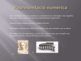 o    Tots els objectes dels nous mitjans, es composen d’un codi digital. Això significa
     que estan creats a partir de funcions matemàtiques i algoritmes.

o    Distinció entre mitjans continus i mitjans discrets:

1.   Els mitjans continus són unitats indivisibles com, per exemple, una escultura.

2.   Els mitjans discrets esdevenen a partir dels continus com, per exemple, una
     fotografia formada a través de fotogrames continus.




                                  7
        6
 