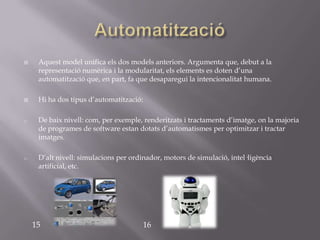     Aquest model unifica els dos models anteriors. Argumenta que, debut a la
     representació numèrica i la modularitat, els elements es doten d’una
     automatització que, en part, fa que desaparegui la intencionalitat humana.

    Hi ha dos tipus d’automatització:

o    De baix nivell: com, per exemple, renderitzats i tractaments d’imatge, on la majoria
     de programes de software estan dotats d’automatismes per optimitzar i tractar
     imatges.

o    D’alt nivell: simulacions per ordinador, motors de simulació, intel·ligència
     artificial, etc.




    15                                 16
 