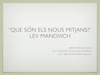 “QUE SÓN ELS NOUS MITJANS?”
       LEV MANOVICH
                               FERRAN MASPONS CASTELLS
              PAC 1 FONAMENTS I EVOLUCIÓ DEL MULTIMÈDIA.
                    UOC - GRAU DE MULTIMÈDIA / MARÇ 2012
 