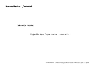 Nuevos Medios: ¿Qué son?




          Definición rápida:



                        Viejos Medios + Capacidad de computación




                                       Serafín Martín Fundamentos y evolución de la multimedia 2011-12 PAC1
 